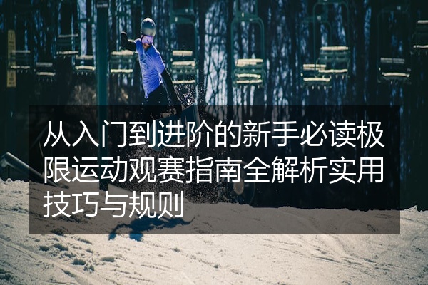 从入门到进阶的新手必读极限运动观赛指南全解析实用技巧与规则